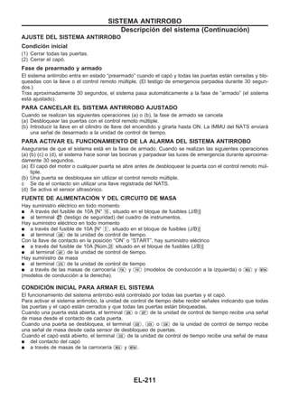 AJUSTE DEL SISTEMA ANTIRROBO
Condición inicial
(1) Cerrar todas las puertas.
(2) Cerrar el capó.
Fase de prearmado y armado
El sistema antirrobo entra en estado “prearmado” cuando el capó y todas las puertas están cerradas y blo-
queadas con la llave o el control remoto múltiple. (El testigo de emergencia parpadea durante 30 segun-
dos.)
Tras aproximadamente 30 segundos, el sistema pasa automáticamente a la fase de “armado” (el sistema
está ajustado).
PARA CANCELAR EL SISTEMA ANTIRROBO AJUSTADO
Cuando se realizan las siguientes operaciones (a) o (b), la fase de armado se cancela
(a) Desbloquear las puertas con el control remoto múltiple.
(b) Introducir la llave en el cilindro de llave del encendido y girarla hasta ON. La IMMU del NATS enviará
una señal de desarmado a la unidad de control de tiempo.
PARA ACTIVAR EL FUNCIONAMIENTO DE LA ALARMA DEL SISTEMA ANTIRROBO
Asegurarse de que el sistema está en la fase de armado. Cuando se realizan las siguientes operaciones
(a) (b) (c) o (d), el sistema hace sonar las bocinas y parpadear las luces de emergencia durante aproxima-
damente 30 segundos.
(a) El capó del motor o cualquier puerta se abre antes de desbloquear la puerta con el control remoto múl-
tiple.
(b) Una puerta se desbloquea sin utilizar el control remoto múltiple.
c Se da el contacto sin utilizar una llave registrada del NATS.
(d) Se activa el sensor ultrasónico.
FUENTE DE ALIMENTACIOuN Y DEL CIRCUITO DE MASA
Hay suministro eléctrico en todo momento
q A través del fusible de 10A [N° 16 , situado en el bloque de fusibles (J/B)]
q al terminal V27 (testigo de seguridad) del cuadro de instrumentos.
Hay suministro eléctrico en todo momento
q a través del fusible de 10A [N° 5 , situado en el bloque de fusibles (J/B)]
q al terminal U09 de la unidad de control de tiempo.
Con la llave de contacto en la posición “ON” o “START”, hay suministro eléctrico
q a través del fusible de 10A [Núm.26 situado en el bloque de fusibles (J/B)]
q al terminal U01 de la unidad de control de tiempo.
Hay suministro de masa
q al terminal U16 de la unidad de control de tiempo
q a través de las masas de carrocería F36 y F47 (modelos de conducción a la izquierda) o M33 y M754
(modelos de conducción a la derecha).
CONDICIOuN INICIAL PARA ARMAR EL SISTEMA
El funcionamiento del sistema antirrobo está controlado por todas las puertas y el capó.
Para activar el sistema antirrobo, la unidad de control de tiempo debe recibir señales indicando que todas
las puertas y el capó están cerrados y que todas las puertas están bloqueadas.
Cuando una puerta está abierta, el terminal U06 o U07 de la unidad de control de tiempo recibe una señal
de masa desde el contacto de cada puerta.
Cuando una puerta se desbloquea, el terminal U25 , U35 o U36 de la unidad de control de tiempo recibe
una señal de masa desde cada sensor de desbloqueo de puertas.
Cuando el capó está abierto, el terminal U32 de la unidad de control de tiempo recibe una señal de masa
q del contacto del capó
q a través de masas de la carrocería M33 y M754 .
SISTEMA ANTIRROBO
Descripción del sistema (Continuacio´n)
EL-211
 