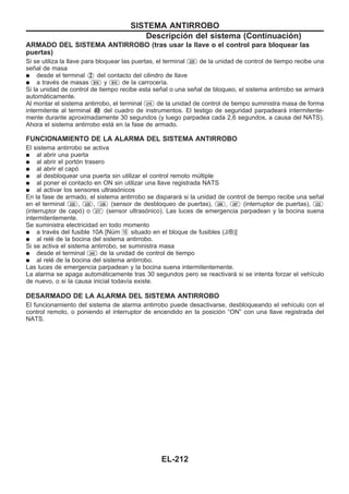 ARMADO DEL SISTEMA ANTIRROBO (tras usar la llave o el control para bloquear las
puertas)
Si se utiliza la llave para bloquear las puertas, el terminal U29 de la unidad de control de tiempo recibe una
señal de masa
q desde el terminal V2 del contacto del cilindro de llave
q a través de masas B18 y B10 de la carrocería.
Si la unidad de control de tiempo recibe esta señal o una señal de bloqueo, el sistema antirrobo se armará
automáticamente.
Al montar el sistema antirrobo, el terminal U18 de la unidad de control de tiempo suministra masa de forma
intermitente al terminal V40 del cuadro de instrumentos. El testigo de seguridad parpadeará intermitente-
mente durante aproximadamente 30 segundos (y luego parpadea cada 2,6 segundos, a causa del NATS).
Ahora el sistema antirrobo está en la fase de armado.
FUNCIONAMIENTO DE LA ALARMA DEL SISTEMA ANTIRROBO
El sistema antirrobo se activa
q al abrir una puerta
q al abrir el portón trasero
q al abrir el capó
q al desbloquear una puerta sin utilizar el control remoto múltiple
q al poner el contacto en ON sin utilizar una llave registrada NATS
q al activar los sensores ultrasónicos
En la fase de armado, el sistema antirrobo se disparará si la unidad de control de tiempo recibe una señal
en el terminal U25 , U35 , U36 (sensor de desbloqueo de puertas), U06 , U07 (interruptor de puertas), U32
(interruptor de capó) o U17 (sensor ultrasónico). Las luces de emergencia parpadean y la bocina suena
intermitentemente.
Se suministra electricidad en todo momento
q a través del fusible 10A [Núm 16 situado en el bloque de fusibles (J/B)]
q al relé de la bocina del sistema antirrobo.
Si se activa el sistema antirrobo, se suministra masa
q desde el terminal U43 de la unidad de control de tiempo
q al relé de la bocina del sistema antirrobo.
Las luces de emergencia parpadean y la bocina suena intermitentemente.
La alarma se apaga automáticamente tras 30 segundos pero se reactivará si se intenta forzar el vehículo
de nuevo, o si la causa inicial todavía existe.
DESARMADO DE LA ALARMA DEL SISTEMA ANTIRROBO
El funcionamiento del sistema de alarma antirrobo puede desactivarse, desbloqueando el vehículo con el
control remoto, o poniendo el interruptor de encendido en la posición “ON” con una llave registrada del
NATS.
SISTEMA ANTIRROBO
Descripción del sistema (Continuacio´n)
EL-212
 