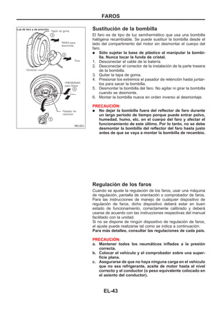 Sustitución de la bombilla
El faro es de tipo de luz semihermético que usa una bombilla
halógena recambiable. Se puede sustituir la bombilla desde el
lado del compartimento del motor sin desmontar el cuerpo del
faro.
q Sólo sujetar la base de plástico al manipular la bombi-
lla. Nunca tocar la funda de cristal.
1. Desconectar el cable de la batería.
2. Desconectar el conector de la instalación de la parte trasera
de la bombilla.
3. Quitar la tapa de goma.
4. Presionar los extremos el pasador de retención hasta juntar-
los para sacar la bombilla.
5. Desmontar la bombilla del faro. No agitar ni girar la bombilla
cuando se desmonte.
6. Montar la bombilla nueva en orden inverso al desmontaje.
PRECAUCIOuN:
q No dejar la bombilla fuera del reflector de faro durante
un largo período de tiempo porque puede entrar polvo,
humedad, humo, etc. en el cuerpo del faro y afectar el
funcionamiento de este último. Por lo tanto, no se debe
desmontar la bombilla del reflector del faro hasta justo
antes de que se vaya a montar la bombilla de recambio.
Regulación de los faros
Cuando se ajuste la regulación de los faros, usar una máquina
de regulación, pantalla de orientación o comprobador de faros.
Para las instrucciones de manejo de cualquier dispositivo de
regulación de faros, dicho dispositivo deberá estar en buen
estado de funcionamiento, correctamente calibrado y deberá
usarse de acuerdo con las instrucciones respectivas del manual
facilitado con la unidad.
Si no se dispone de ningún dispositivo de regulación de faros,
el ajuste puede realizarse tal como se indica a continuación:
Para más detalles, consultar las regulaciones de cada país.
PRECAUCIOuN:
a. Mantener todos los neumáticos inflados a la presión
correcta.
b. Colocar el vehículo y el comprobador sobre una super-
ficie plana.
c. Asegurarse de que no haya ninguna carga en el vehículo
que no sea refrigerante, aceite de motor hasta el nivel
correcto y el conductor (o peso equivalente colocado en
el asiento del conductor).
NEL623
FAROS
EL-43
 
