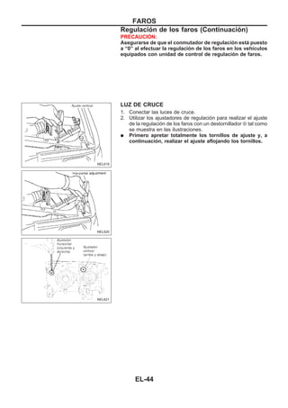 PRECAUCIOuN:
Asegurarse de que el conmutador de regulación está puesto
a “0” al efectuar la regulación de los faros en los vehículos
equipados con unidad de control de regulación de faros.
LUZ DE CRUCE
1. Conectar las luces de cruce.
2. Utilizar los ajustadores de regulación para realizar el ajuste
de la regulación de los faros con un destornillador ⊕ tal como
se muestra en las ilustraciones.
q Primero apretar totalmente los tornillos de ajuste y, a
continuación, realizar el ajuste aflojando los tornillos.
NEL619
NEL620
NEL621
FAROS
Regulación de los faros (Continuacio´n)
EL-44
 