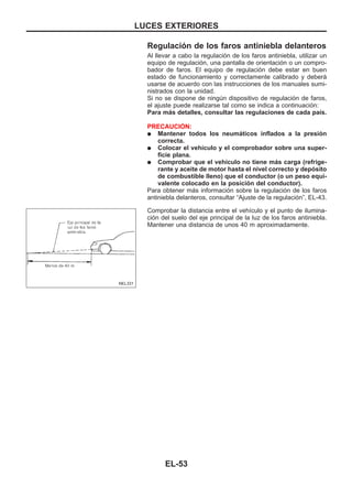 Regulación de los faros antiniebla delanteros
Al llevar a cabo la regulación de los faros antiniebla, utilizar un
equipo de regulación, una pantalla de orientación o un compro-
bador de faros. El equipo de regulación debe estar en buen
estado de funcionamiento y correctamente calibrado y deberá
usarse de acuerdo con las instrucciones de los manuales sumi-
nistrados con la unidad.
Si no se dispone de ningún dispositivo de regulación de faros,
el ajuste puede realizarse tal como se indica a continuación:
Para más detalles, consultar las regulaciones de cada país.
PRECAUCIOuN:
q Mantener todos los neumáticos inflados a la presión
correcta.
q Colocar el vehículo y el comprobador sobre una super-
ficie plana.
q Comprobar que el vehículo no tiene más carga (refrige-
rante y aceite de motor hasta el nivel correcto y depósito
de combustible lleno) que el conductor (o un peso equi-
valente colocado en la posición del conductor).
Para obtener más información sobre la regulación de los faros
antiniebla delanteros, consultar “Ajuste de la regulación”, EL-43.
Comprobar la distancia entre el vehículo y el punto de ilumina-
ción del suelo del eje principal de la luz de los faros antiniebla.
Mantener una distancia de unos 40 m aproximadamente.
NEL331
LUCES EXTERIORES
EL-53
 