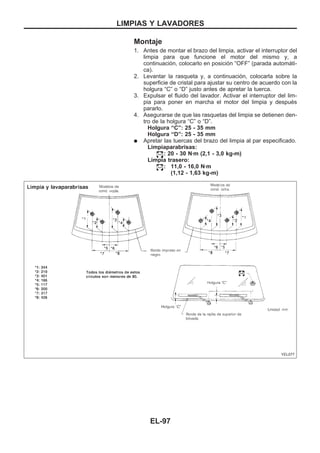 Montaje
1. Antes de montar el brazo del limpia, activar el interruptor del
limpia para que funcione el motor del mismo y, a
continuación, colocarlo en posición “OFF” (parada automáti-
ca).
2. Levantar la rasqueta y, a continuación, colocarla sobre la
superficie de cristal para ajustar su centro de acuerdo con la
holgura “C” o “D” justo antes de apretar la tuerca.
3. Expulsar el fluido del lavador. Activar el interruptor del lim-
pia para poner en marcha el motor del limpia y después
pararlo.
4. Asegurarse de que las rasquetas del limpia se detienen den-
tro de la holgura “C” o “D”.
Holgura “C”: 25 - 35 mm
Holgura “D”: 25 - 35 mm
q Apretar las tuercas del brazo del limpia al par especificado.
Limpiaparabrisas:
: 20 - 30 Nzm (2,1 - 3,0 kg-m)
Limpia trasero:
: 11,0 - 16,0 Nzm
(1,12 - 1,63 kg-m)
YEL077
LIMPIAS Y LAVADORES
EL-97
 