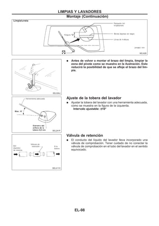 q Antes de volver a montar el brazo del limpia, limpiar la
zona del pivote como se muestra en la ilustración. Esto
reducirá la posibilidad de que se afloje el brazo del lim-
pia.
Ajuste de la tobera del lavador
q Ajustar la tobera del lavador con una herramienta adecuada,
como se muestra en la figura de la izquierda.
Intervalo ajustable: ±10°
Válvula de retención
q El conducto del líquido del lavador lleva incorporado una
válvula de comprobación. Tener cuidado de no conectar la
válvula de comprobación en el tubo del lavador en el sentido
equivocado.
NEL628
SEL024J
SEL241P
SEL411H
LIMPIAS Y LAVADORES
Montaje (Continuacio´n)
EL-98
 