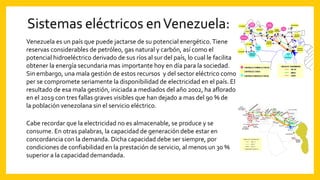 Sistemas eléctricos enVenezuela:
Venezuela es un país que puede jactarse de su potencial energético.Tiene
reservas considerables de petróleo, gas natural y carbón, así como el
potencial hidroeléctrico derivado de sus ríos al sur del país, lo cual le facilita
obtener la energía secundaria mas importante hoy en día para la sociedad.
Sin embargo, una mala gestión de estos recursos y del sector eléctrico como
per se compromete seriamente la disponibilidad de electricidad en el país. El
resultado de esa mala gestión, iniciada a mediados del año 2002, ha aflorado
en el 2019 con tres fallas graves visibles que han dejado a mas del 90 % de
la población venezolana sin el servicio eléctrico.
Cabe recordar que la electricidad no es almacenable, se produce y se
consume. En otras palabras, la capacidad de generación debe estar en
concordancia con la demanda. Dicha capacidad debe ser siempre, por
condiciones de confiabilidad en la prestación de servicio, al menos un 30 %
superior a la capacidad demandada.
 