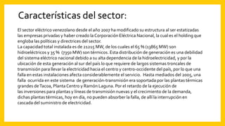 Características del sector:
El sector eléctrico venezolano desde el año 2007 ha modificado su estructura al ser estatizadas
las empresas privadas y haber creado la Corporación Eléctrica Nacional, la cual es el holding que
engloba las políticas y directrices del sector.
La capacidad total instalada es de 21215 MW, de los cuales el 65 % (13865 MW) son
hidroeléctricos y 35 % (7350 MW) son térmicos. Esta distribución de generación es una debilidad
del sistema eléctrico nacional debido a su alta dependencia de la hidroelectricidad, y por la
ubicación de esta generación al sur del país lo que requiere de largos sistemas troncales de
transmisión para llevar la electricidad hacia el centro y centro-occidente del país, por lo que una
falla en estas instalaciones afecta considerablemente el servicio. Hasta mediados del 2005, una
falla ocurrida en este sistema de generación-transmisión era soportada por las plantas térmicas
grandes deTacoa, PlantaCentro y Ramón Laguna. Por el retardo de la ejecución de
las inversiones para plantas y líneas de transmisión nuevas y el crecimiento de la demanda,
dichas plantas térmicas, hoy en día, no pueden absorber la falla, de allí la interrupción en
cascada del suministro de electricidad.
 