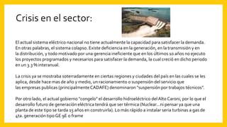 El actual sistema eléctrico nacional no tiene actualmente la capacidad para satisfacer la demanda.
En otras palabras, el sistema colapso. Existe deficiencia en la generación, en la transmisión y en
la distribución, y todo motivado por una gerencia ineficiente que en los últimos 10 años no ejecuto
los proyectos programados y necesarios para satisfacer la demanda, la cual creció en dicho periodo
en un 3.3 % interanual.
La crisis ya se mostraba soterradamente en ciertas regiones y ciudades del país en las cuales se les
aplica, desde hace mas de año y medio, un racionamiento o suspensión del servicio que
las empresas publicas (principalmenteCADAFE) denominaron "suspensión por trabajos técnicos".
Por otro lado, el actual gobierno "congelo" el desarrollo hidroeléctrico del Alto Caroni, por lo que el
desarrollo futuro de generación eléctrica tendrá que ser térmica (Nuclear…ni pensar ya que una
planta de este tipo se tarda 15 años en construirla). Lo más rápido a instalar seria turbinas a gas de
4ta. generación tipo GE 9E o frame
 