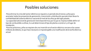 ·Para eliminar la crisis del sector eléctrico se requiere un periodo de al menos 5 años para
acometer todos los proyectos de generación, transmisión y distribución que permitan llevar la
confiabilidad del sistema eléctrico nacional al nivel de los años 90 del siglo pasado.
·La capacidad adicional de generación tiene base térmica por lo que es imprescindible definir el
tipo de combustible a utilizar, lo cual determinara el tipo de planta a construir y el lugar de
instalación.
·Para los próximos 5 años se requiere de una inversión en el sector eléctrico cercana a los 10000
millones de dólares, lo que hace necesario e impostergable una modificación de la tarifa eléctrica
actual.
 