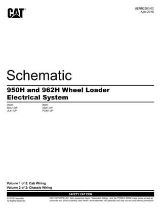 Electrical System
950H and 962H Wheel Loader
950H:
MXL1-UP
JLX1-UP
962H:
SSA1-UP
PCW1-UP
© 2018 Caterpillar
All Rights Reserved
CAT, CATERPILLAR, their respective logos, “Caterpillar Yellow”, and the POWER EDGE trade dress as well as
corporate and product identity used herein, are trademarks of Caterpillar and may not be used without permission.
Volume 2 of 2: Chassis Wiring
Volume 1 of 2: Cab Wiring
April 2018
UENR2503-02
 