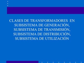 CLASES DE TRANSFORMADORES EN
SUBSISTEMA DE GENERACIÓN,
SUBSISTEMA DE TRANSMISIÓN,
SUBSISTEMA DE DISTRIBUCIÓN,
SUBSISTEMA DE UTILIZACIÓN
 