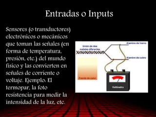 Entradas o Inputs
Sensores (o transductores)
electrónicos o mecánicos
que toman las señales (en
forma de temperatura,
presión, etc.) del mundo
físico y las convierten en
señales de corriente o
voltaje. Ejemplo: El
termopar, la foto
resistencia para medir la
intensidad de la luz, etc.
 