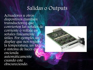 Salidas o Outputs
Actuadores u otros
dispositivos (también
transductores) que
convierten las señales de
corriente o voltaje en
señales físicamente
útiles. Por ejemplo: un
display que nos registre
la temperatura, un foco
o sistema de luces que se
encienda
automáticamente
cuando este
obscureciendo.
 