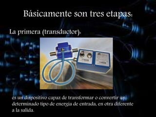 Básicamente son tres etapas:
La primera (transductor):
es un dispositivo capaz de transformar o convertir un
determinado tipo de energía de entrada, en otra diferente
a la salida.
 