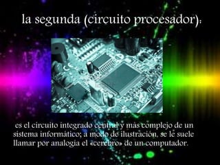 la segunda (circuito procesador):
es el circuito integrado central y más complejo de un
sistema informático; a modo de ilustración, se le suele
llamar por analogía el «cerebro» de un computador.
 