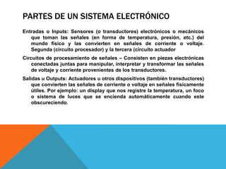 PARTES DE UN SISTEMA ELECTRÓNICO
Entradas o Inputs: Sensores (o transductores) electrónicos o mecánicos
   que toman las señales (en forma de temperatura, presión, etc.) del
   mundo físico y las convierten en señales de corriente o voltaje.
   Segunda (circuito procesador) y la tercera (circuito actuador
Circuitos de procesamiento de señales – Consisten en piezas electrónicas
    conectadas juntas para manipular, interpretar y transformar las señales
    de voltaje y corriente provenientes de los transductores.
Salidas u Outputs: Actuadores u otros dispositivos (también transductores)
    que convierten las señales de corriente o voltaje en señales físicamente
    útiles. Por ejemplo: un display que nos registre la temperatura, un foco
    o sistema de luces que se encienda automáticamente cuando este
    obscureciendo.
 