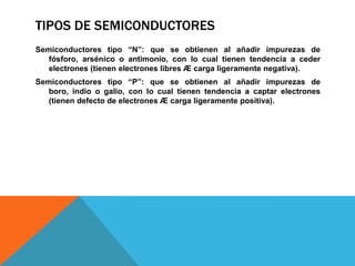 TIPOS DE SEMICONDUCTORES
Semiconductores tipo “N”: que se obtienen al añadir impurezas de
   fósforo, arsénico o antimonio, con lo cual tienen tendencia a ceder
   electrones (tienen electrones libres Æ carga ligeramente negativa).
Semiconductores tipo “P”: que se obtienen al añadir impurezas de
   boro, indio o galio, con lo cual tienen tendencia a captar electrones
   (tienen defecto de electrones Æ carga ligeramente positiva).
 