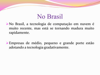 No Brasil
No Brasil, a tecnologia de computação em nuvem é
muito recente, mas está se tornando madura muito
rapidamente.
Empresas de médio, pequeno e grande porte estão
adotando a tecnologia gradativamente.
 