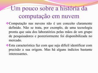 Um pouco sobre a história da
computação em nuvem
Computação nas nuvens não é um conceito claramente
definido. Não se trata, por exemplo, de uma tecnologia
pronta que saiu dos laboratórios pelas mãos de um grupo
de pesquisadores e posteriormente foi disponibilizada no
mercado.
Esta característica faz com que seja difícil identificar com
precisão a sua origem. Mas há alguns indícios bastante
interessantes.
 