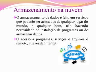 Armazenamento na nuvem
O armazenamento de dados é feito em serviços
que poderão ser acessados de qualquer lugar do
mundo, a qualquer hora, não havendo
necessidade de instalação de programas ou de
armazenar dados.
O acesso a programas, serviços e arquivos é
remoto, através da Internet.
 