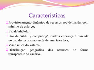 Características
Provisionamento dinâmico de recursos sob demanda, com
mínimo de esforço;
Escalabilidade;
Uso de "utilility computing", onde a cobrança é baseada
no uso do recurso ao invés de uma taxa fixa;
Visão única do sistema;
Distribuição geográfica dos recursos de forma
transparente ao usuário.
 