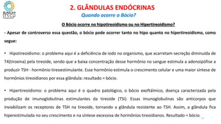 O Bócio ocorre no hipotireoidismo ou no Hipertireoidismo?
- Apesar de controverso essa questão, o bócio pode ocorrer tanto no hipo quanto no hipertireoidismo, como
segue:
• Hipotireoidismo: o problema aqui é a deficiência de iodo no organismo, que acarretam secreção diminuída de
T4(tiroxina) pela tireoide, sendo que a baixa concentração desse hormônio no sangue estimula a adenoipófise a
produzir TSH - hormônio tireoestimulante. Esse hormônio estimula o crescimento celular e uma maior síntese de
hormônios tireoidianos por essa glândula: resultado = bócio.
• Hipertireoidismo: o problema aqui é o quadro patológico, o bócio exoftálmico, doença caracterizada pela
produção de imunoglobulinas estimulantes da tireoide (TSI). Essas imunoglobulinas são anticorpos que
inviabilizam os receptores de TSH na tireoide, tornando a glândula resistente ao TSH. Assim, a glândula fica
hiperestimulada no seu crescimento e na síntese excessiva de hormônios tireoidianos. Resultado = bócio.
CIÊNCIAS, 8º Ano do Ensino Fundamental
Glândulas e suas funções
CIÊNCIAS, 8º Ano do Ensino Fundamental
Glândulas e suas funções
CIÊNCIAS, 8º Ano do Ensino Fundamental
Glândulas e suas funções
CIÊNCIAS, 8º Ano do Ensino Fundamental
Glândulas e suas funções
CIÊNCIAS, 8º Ano do Ensino Fundamental
Glândulas e suas funções
CIÊNCIAS, 8º Ano do Ensino Fundamental
Glândulas e suas funções
CIÊNCIAS, 8º Ano do Ensino Fundamental
Glândulas e suas funções
CIÊNCIAS, 8º Ano do Ensino Fundamental
Glândulas e suas funções
CIÊNCIAS, 8º Ano do Ensino Fundamental
Glândulas e suas funções
2. GLÂNDULAS ENDÓCRINAS
Quando ocorre o Bócio?
27
 