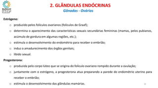 Estrógeno:
o produzido pelos folículos ovarianos (folículos de Graaf);
o determina o aparecimento das características sexuais secundárias femininas (mamas, pelos pubianos,
acúmulo de gordura em algumas regiões, etc.);
o estimula o desenvolvimento do endométrio para receber o embrião;
o induz o amadurecimento dos órgãos genitais;
o libido sexual.
Progesterona:
o produzida pelo corpo lúteo que se origina do folículo ovariano rompido durante a ovulação;
o juntamente com o estrógeno, a progesterona atua preparando a parede do endométrio uterino para
receber o embrião;
o estimula o desenvolvimento das glândulas mamárias.
CIÊNCIAS, 8º Ano do Ensino Fundamental
Glândulas e suas funções
CIÊNCIAS, 8º Ano do Ensino Fundamental
Glândulas e suas funções
CIÊNCIAS, 8º Ano do Ensino Fundamental
Glândulas e suas funções
CIÊNCIAS, 8º Ano do Ensino Fundamental
Glândulas e suas funções
CIÊNCIAS, 8º Ano do Ensino Fundamental
Glândulas e suas funções
CIÊNCIAS, 8º Ano do Ensino Fundamental
Glândulas e suas funções
CIÊNCIAS, 8º Ano do Ensino Fundamental
Glândulas e suas funções
CIÊNCIAS, 8º Ano do Ensino Fundamental
Glândulas e suas funções
CIÊNCIAS, 8º Ano do Ensino Fundamental
Glândulas e suas funções
CIÊNCIAS, 8º Ano do Ensino Fundamental
Glândulas e suas funções
CIÊNCIAS, 8º Ano do Ensino Fundamental
Glândulas e suas funções
CIÊNCIAS, 8º Ano do Ensino Fundamental
Glândulas e suas funções
CIÊNCIAS, 8º Ano do Ensino Fundamental
Glândulas e suas funções
CIÊNCIAS, 8º Ano do Ensino Fundamental
Glândulas e suas funções
2. GLÂNDULAS ENDÓCRINAS
Gônadas - Ovários
38
 