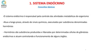 -O sistema endócrino é responsável pelo controle das atividades metabólicas do organismo
-Atua a longo prazo, através de sinais químicos, executados por substâncias denominadas
hormônios
- Hormônios são substâncias produzidas e liberadas por determinadas células de glândulas
endócrinas e atuam controlando o funcionamento de alguns órgãos.
CIÊNCIAS, 8º Ano do Ensino Fundamental
Glândulas e suas funções
1. SISTEMA ENDÓCRINO
Conceitos básicos
5
 