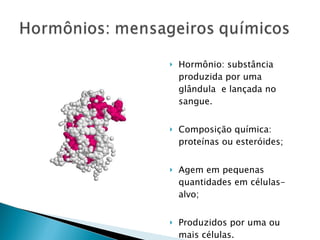   Hormônio: substância
    produzida por uma
    glândula e lançada no
    sangue.


   Composição química:
    proteínas ou esteróides;


   Agem em pequenas
    quantidades em células-
    alvo;


   Produzidos por uma ou
    mais células.
 