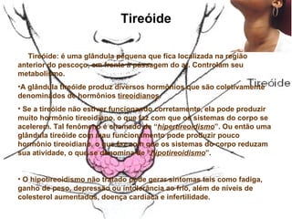 Tireóide      Tireóide: é uma glândula pequena que fica localizada na região anterior do pescoço, em frente à passagem do ar. Controlam seu metabolismo.  A glândula tireóide produz diversos hormônios que são coletivamente denominados de hormônios  tireoidianos .  Se a tireóide não estiver funcionando corretamente, ela pode produzir muito hormônio tireoidiano, o que faz com que os sistemas do corpo se acelerem. Tal fenômeno é chamado de “ hipertireoidismo ”. Ou então uma glândula tireóide com mau funcionamento pode produzir pouco hormônio tireoidiano, o que faz com que os sistemas do corpo reduzam sua atividade, o que se denomina de “ hipotireoidismo ”.  O hipotireoidismo não tratado pode gerar sintomas tais como fadiga, ganho de peso, depressão ou intolerância ao frio, além de níveis de colesterol aumentados, doença cardíaca e infertilidade.  