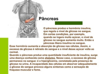 Pâncreas O pâncreas produz o hormônio insulina, que regula o nível de glicose no sangue. Em certas condições, por exemplo, quando se ingere muito açúcar, o nível de glicose no sangue aumenta muito. Então o pâncreas libera insulina no sangue.   Esse hormônio aumenta a absorção de glicose nas células. Assim, o excesso de glicose é retirado do sangue e o nível desse açúcar volta ao normal.  Quando o pâncreas produz uma quantidade insuficiente de insulina, surge uma doença conhecida como  diabetes . Nesse caso, o excesso de glicose permanece no sangue: é a hiperglicemia, constatada pela presença de glicose na urina. A incapacidade das células em absorver adequadamente a glicose do sangue provoca alguns sintomas como a sensação de fraqueza muscular e fome. 