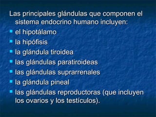 Las principales glándulas que componen elLas principales glándulas que componen el
sistema endocrino humano incluyen:sistema endocrino humano incluyen:
 el hipotálamoel hipotálamo
 la hipófisisla hipófisis
 la glándula tiroideala glándula tiroidea
 las glándulas paratiroideaslas glándulas paratiroideas
 las glándulas suprarrenaleslas glándulas suprarrenales
 la glándula pinealla glándula pineal
 las glándulas reproductoras (que incluyenlas glándulas reproductoras (que incluyen
los ovarios y los testículos).los ovarios y los testículos).
 
