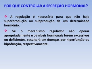 POR QUE CONTROLAR A SECREÇÃO HORMONAL?

 A regulação é necessária para que não haja
superprodução ou subprodução de um determinado
hormônio.
 Se o mecanismo regulador não operar
apropriadamente e os níveis hormonais forem excessivos
ou deficientes, resultará em doenças por hiperfunção ou
hipofunção, respectivamente.
 