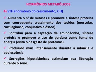 HORMÔNIOS METABÓLICOS
4) STH (hormônio do crescimento, GH)
 Aumenta o n° de mitoses e promove a síntese proteica
com consequente crescimento dos tecidos (muscular,
cartilaginoso, conjuntivo e ósseo).
 Contribui para a captação de aminoácidos, síntese
proteica e promove o uso de gordura como fonte de
energia (evita o desgaste de proteínas).
 Produzido mais intensamente durante a infância e
adolescência.
 Secreções hipotalâmicas estimulam sua liberação
durante o sono.
 