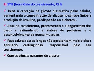 4) STH (hormônio do crescimento, GH)
 Inibe a captação de glicose plasmática pelas células,
aumentando a concentração de glicose no sangue (inibe a
produção de insulina, predispondo ao diabetes).
 Atua no crescimento, promovendo o alongamento dos
ossos e estimulando a síntese de proteínas e o
desenvolvimento da massa muscular.
 Fase adulta: ossos longos não apresentam mais o disco
epifisário   cartilaginoso,   responsável  pelo     seu
crescimento.
 Consequência: paramos de crescer
 