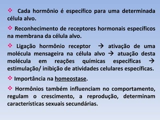  Cada hormônio é específico para uma determinada
célula alvo.
 Reconhecimento de receptores hormonais específicos
na membrana da célula alvo.
 Ligação hormônio receptor  ativação de uma
molécula mensageira na célula alvo  atuação desta
molécula em reações químicas específicas 
estimulação/ inibição de atividades celulares específicas.
 Importância na homeostase.
 Hormônios também influenciam no comportamento,
regulam o crescimento, a reprodução, determinam
características sexuais secundárias.
 