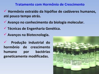 Tratamento com Hormônio de Crescimento
 Hormônio extraído da hipófise de cadáveres humanos,
até pouco tempo atrás.
 Avanço no conhecimento da biologia molecular.
 Técnicas de Engenharia Genética.
 Avanços na Biotecnologia.

 Produção industrial do
hormônio de crescimento
humano     por   bactérias
geneticamente modificadas.
 
