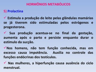 HORMÔNIOS METABÓLICOS
5) Prolactina
 Estimula a produção de leite pelas glândulas mamárias
se já tiverem sido estimuladas pelos estrógenos e
progesterona.
 Sua produção acentua-se no final da gestação,
aumenta após o parto e persiste enquanto durar o
estímulo da sucção.
Nos homens, não tem função conhecida, mas em
excesso causa impotência. Auxilia no controle das
funções endócrinas dos testículos.
 Nas mulheres, a hiperfunção causa ausência do ciclo
menstrual.
 