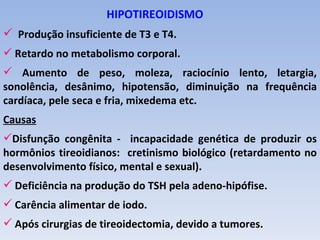 HIPOTIREOIDISMO
 Produção insuficiente de T3 e T4.
 Retardo no metabolismo corporal.
 Aumento de peso, moleza, raciocínio lento, letargia,
sonolência, desânimo, hipotensão, diminuição na frequência
cardíaca, pele seca e fria, mixedema etc.
Causas
Disfunção congênita - incapacidade genética de produzir os
hormônios tireoidianos: cretinismo biológico (retardamento no
desenvolvimento físico, mental e sexual).
 Deficiência na produção do TSH pela adeno-hipófise.
 Carência alimentar de iodo.
 Após cirurgias de tireoidectomia, devido a tumores.
 