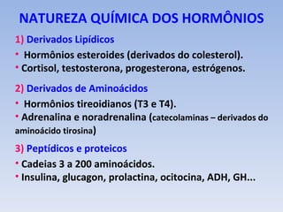 NATUREZA QUÍMICA DOS HORMÔNIOS
1) Derivados Lipídicos
• Hormônios esteroides (derivados do colesterol).
• Cortisol, testosterona, progesterona, estrógenos.
2) Derivados de Aminoácidos
• Hormônios tireoidianos (T3 e T4).
• Adrenalina e noradrenalina (catecolaminas – derivados do
aminoácido tirosina)
3) Peptídicos e proteicos
• Cadeias 3 a 200 aminoácidos.
• Insulina, glucagon, prolactina, ocitocina, ADH, GH...
 