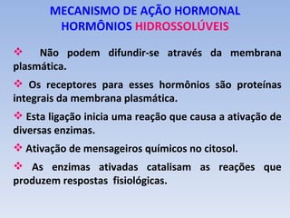 MECANISMO DE AÇÃO HORMONAL
        HORMÔNIOS HIDROSSOLÚVEIS
 Não podem difundir-se através da membrana
plasmática.
 Os receptores para esses hormônios são proteínas
integrais da membrana plasmática.
 Esta ligação inicia uma reação que causa a ativação de
diversas enzimas.
 Ativação de mensageiros químicos no citosol.
 As enzimas ativadas catalisam as reações que
produzem respostas fisiológicas.
 