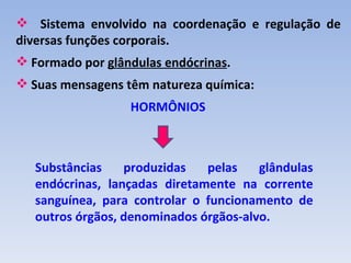  Sistema envolvido na coordenação e regulação de
diversas funções corporais.
 Formado por glândulas endócrinas.
 Suas mensagens têm natureza química:
                  HORMÔNIOS



   Substâncias    produzidas   pelas    glândulas
   endócrinas, lançadas diretamente na corrente
   sanguínea, para controlar o funcionamento de
   outros órgãos, denominados órgãos-alvo.
 