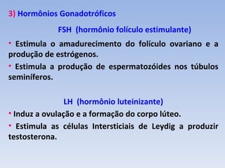 3) Hormônios Gonadotróficos
             FSH (hormônio folículo estimulante)
• Estimula o amadurecimento do folículo ovariano e a
produção de estrógenos.
• Estimula a produção de espermatozóides nos túbulos
seminíferos.

                LH (hormônio luteinizante)
• Induz a ovulação e a formação do corpo lúteo.
• Estimula as células Intersticiais de Leydig a produzir
testosterona.
 