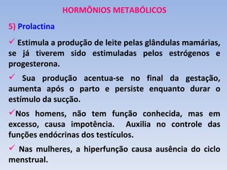 HORMÔNIOS METABÓLICOS
5) Prolactina
 Estimula a produção de leite pelas glândulas mamárias,
se já tiverem sido estimuladas pelos estrógenos e
progesterona.
 Sua produção acentua-se no final da gestação,
aumenta após o parto e persiste enquanto durar o
estímulo da sucção.
Nos homens, não tem função conhecida, mas em
excesso, causa impotência. Auxilia no controle das
funções endócrinas dos testículos.
 Nas mulheres, a hiperfunção causa ausência do ciclo
menstrual.
 