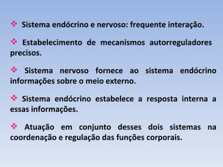  Sistema endócrino e nervoso: frequente interação.

 Estabelecimento de mecanismos autorreguladores
precisos.
 Sistema nervoso fornece ao sistema endócrino
informações sobre o meio externo.
 Sistema endócrino estabelece a resposta interna a
essas informações.
 Atuação em conjunto desses dois sistemas na
coordenação e regulação das funções corporais.
 