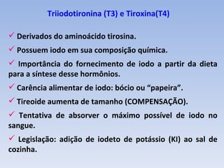 Triiodotironina (T3) e Tiroxina(T4)

 Derivados do aminoácido tirosina.
 Possuem iodo em sua composição química.
 Importância do fornecimento de iodo a partir da dieta
para a síntese desse hormônios.
 Carência alimentar de iodo: bócio ou “papeira”.
 Tireoide aumenta de tamanho (COMPENSAÇÃO).
 Tentativa de absorver o máximo possível de iodo no
sangue.
 Legislação: adição de iodeto de potássio (KI) ao sal de
cozinha.
 