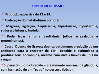 HIPERTIREOIDISMO

 Produção excessiva de T3 e T4.
 Aceleração do metabolismo corporal.
 Magreza, agitação, taquicardia, hipertensão, hipertermia,
sudorese intensa, insônia.
 Pode levar a uma exoftalmia (olhos arregalados e
proeminentes).
 Causa: Doença de Graves: doença autoimune; produção de um
anticorpo para o receptor de TSH. Tireoide é estimulada a
produzir seus hormônios, mesmo com níveis baixos de TSH no
sangue.
Superestímulo da tireoide = crescimento anormal da glândula,
com formação de um “papo” no pescoço (bócio).
 