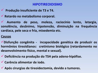 HIPOTIREOIDISMO
 Produção insuficiente de T3 e T4.
 Retardo no metabolismo corporal.
 Aumento de peso, moleza, raciocínio lento, letargia,
sonolência, desânimo, hipotensão, diminuição na frequência
cardíaca, pele seca e fria, mixedemia etc.
Causas
Disfunção congênita - incapacidade genética de produzir os
hormônios tireoidianos: cretinismo biológico (retardamento no
desenvolvimento físico, mental e sexual).
 Deficiência na produção do TSH pela adeno-hipófise.
 Carência alimentar de iodo.
 Após cirurgias de tireoidectomia, devido a tumores.
 