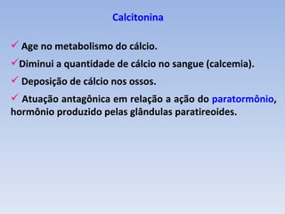 Calcitonina

 Age no metabolismo do cálcio.
Diminui a quantidade de cálcio no sangue (calcemia).
 Deposição de cálcio nos ossos.
 Atuação antagônica em relação a ação do paratormônio,
hormônio produzido pelas glândulas paratireoides.
 