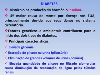 DIABETES
 Distúrbio na produção do hormônio insulina.
 4ª maior causa de morte por doença nos EUA,
principalmente devido aos seus danos no sistema
circulatório.
Fatores genéticos e ambientais contribuem para o
início dos dois tipos de diabetes.
 Principais características:
 Elevada glicemia
 Excreção de glicose na urina (glicosúria)
 Eliminação de grandes volumes de urina (poliúria)
 Elevada quantidade de glicose no filtrado glomerular
causa diminuição da reabsorção de água pelos túbulos
renais.
 