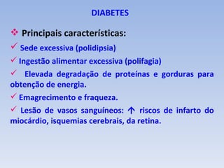 DIABETES

 Principais características:
 Sede excessiva (polidipsia)
 Ingestão alimentar excessiva (polifagia)
 Elevada degradação de proteínas e gorduras para
obtenção de energia.
 Emagrecimento e fraqueza.
 Lesão de vasos sanguíneos:  riscos de infarto do
miocárdio, isquemias cerebrais, da retina.
 