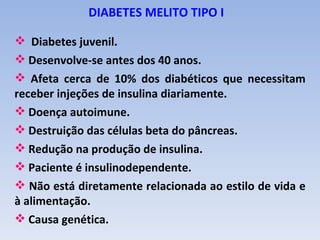 DIABETES MELITO TIPO I

 Diabetes juvenil.
 Desenvolve-se antes dos 40 anos.
 Afeta cerca de 10% dos diabéticos que necessitam
receber injeções de insulina diariamente.
 Doença autoimune.
 Destruição das células beta do pâncreas.
 Redução na produção de insulina.
 Paciente é insulinodependente.
 Não está diretamente relacionada ao estilo de vida e
à alimentação.
 Causa genética.
 